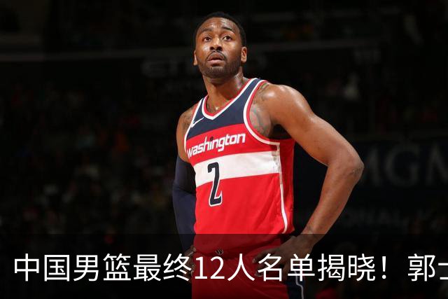 中国男篮最终12人名单揭晓！郭士强启用五锋战术，两名球员遗憾落选